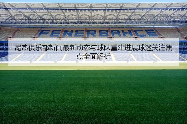 昂热俱乐部新闻最新动态与球队重建进展球迷关注焦点全面解析