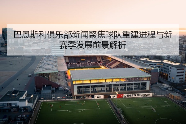 巴恩斯利俱乐部新闻聚焦球队重建进程与新赛季发展前景解析