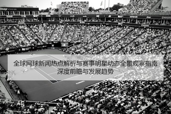 全球网球新闻热点解析与赛事明星动态全景观察指南深度前瞻与发展趋势