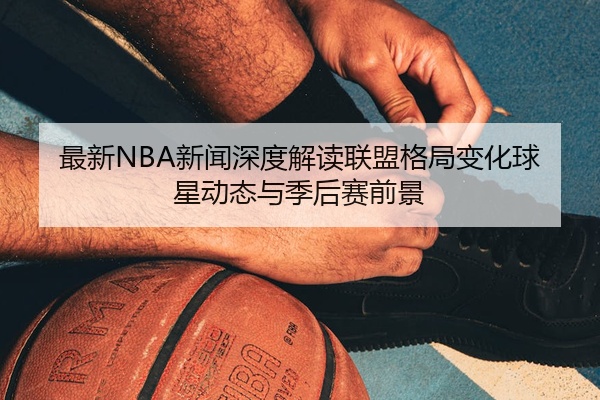 最新NBA新闻深度解读联盟格局变化球星动态与季后赛前景