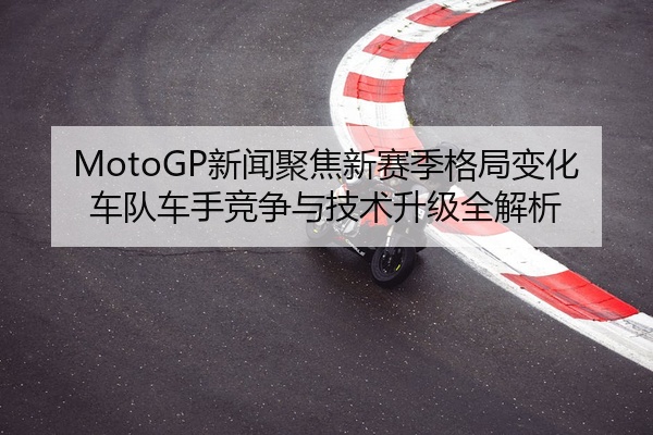 MotoGP新闻聚焦新赛季格局变化车队车手竞争与技术升级全解析