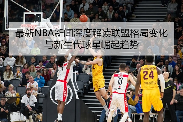 最新NBA新闻深度解读联盟格局变化与新生代球星崛起趋势