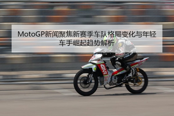 MotoGP新闻聚焦新赛季车队格局变化与年轻车手崛起趋势解析