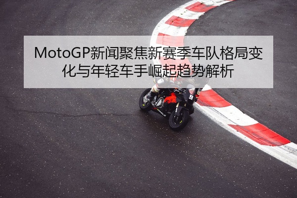 MotoGP新闻聚焦新赛季车队格局变化与年轻车手崛起趋势解析