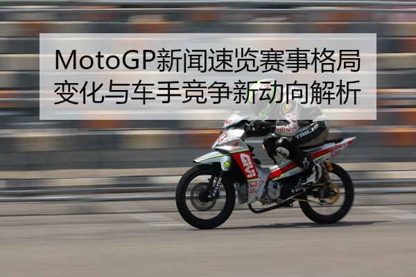 MotoGP新闻速览赛事格局变化与车手竞争新动向解析