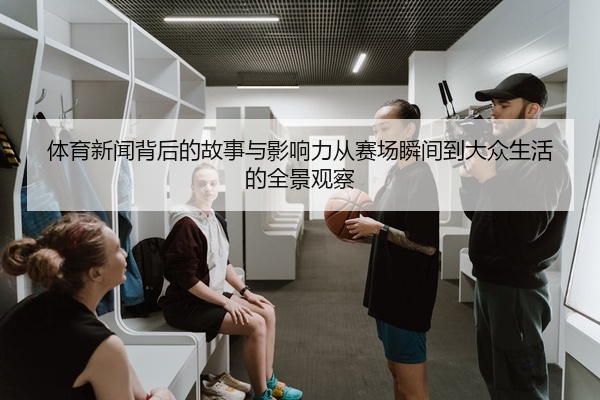 体育新闻背后的故事与影响力从赛场瞬间到大众生活的全景观察