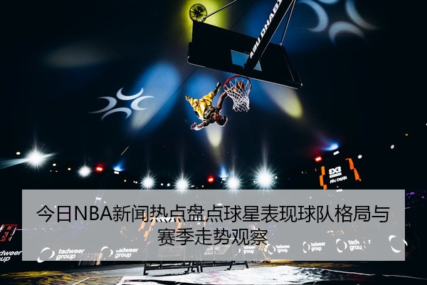 今日NBA新闻热点盘点球星表现球队格局与赛季走势观察