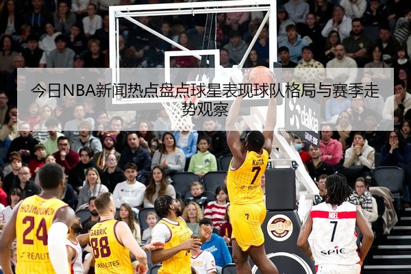 今日NBA新闻热点盘点球星表现球队格局与赛季走势观察