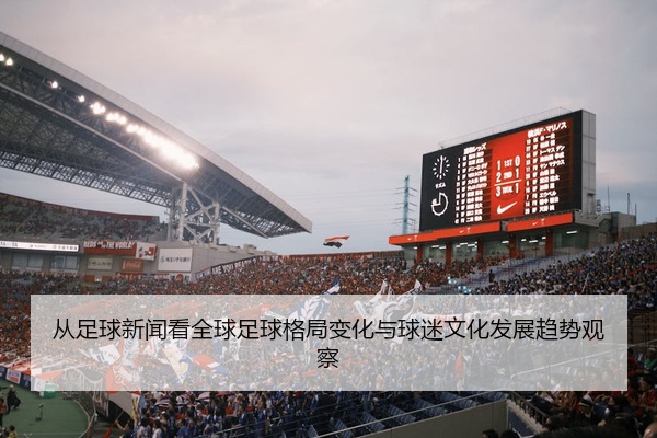 从足球新闻看全球足球格局变化与球迷文化发展趋势观察