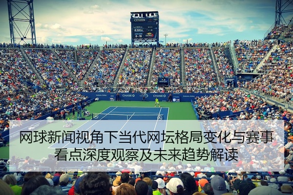 网球新闻视角下当代网坛格局变化与赛事看点深度观察及未来趋势解读