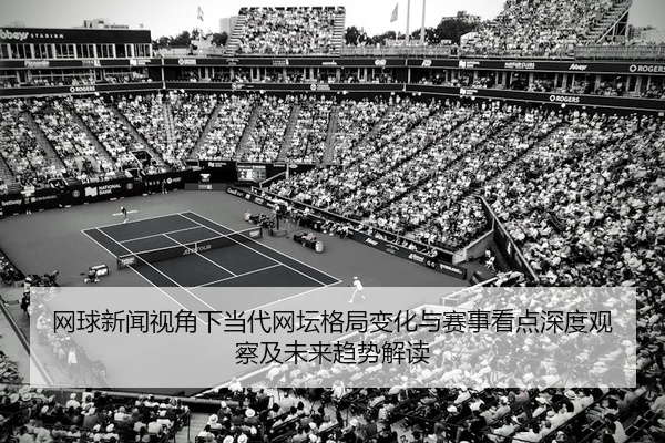 网球新闻视角下当代网坛格局变化与赛事看点深度观察及未来趋势解读