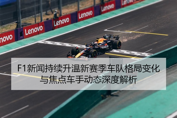 F1新闻持续升温新赛季车队格局变化与焦点车手动态深度解析