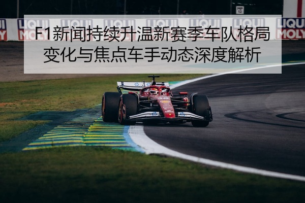 F1新闻持续升温新赛季车队格局变化与焦点车手动态深度解析