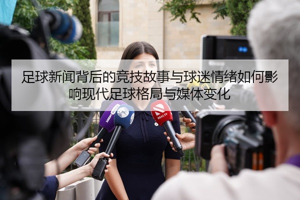 足球新闻背后的竞技故事与球迷情绪如何影响现代足球格局与媒体变化