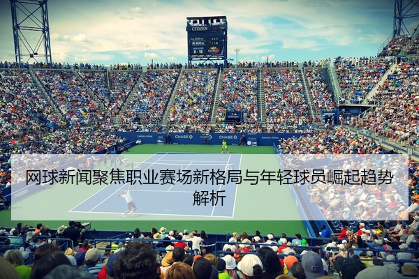 网球新闻聚焦职业赛场新格局与年轻球员崛起趋势解析