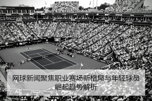 网球新闻聚焦职业赛场新格局与年轻球员崛起趋势解析
