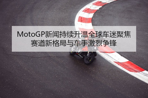 MotoGP新闻持续升温全球车迷聚焦赛道新格局与车手激烈争锋