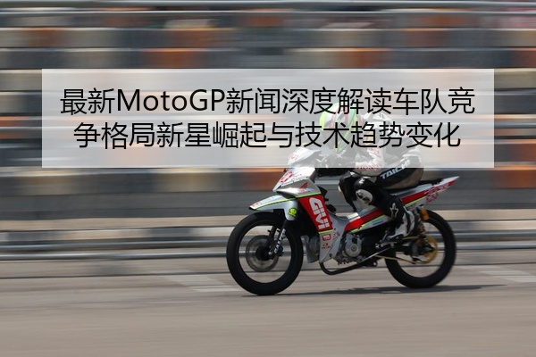 最新MotoGP新闻深度解读车队竞争格局新星崛起与技术趋势变化