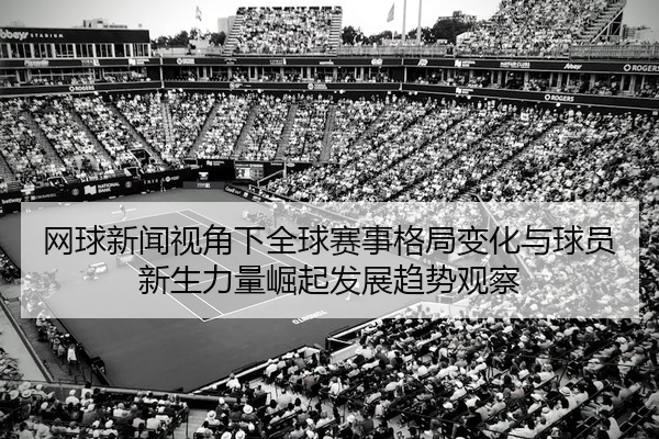 网球新闻视角下全球赛事格局变化与球员新生力量崛起发展趋势观察