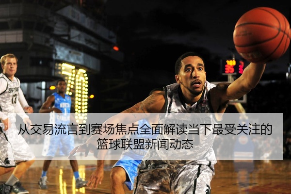 从交易流言到赛场焦点全面解读当下最受关注的篮球联盟新闻动态