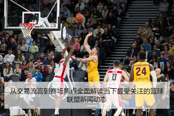 从交易流言到赛场焦点全面解读当下最受关注的篮球联盟新闻动态