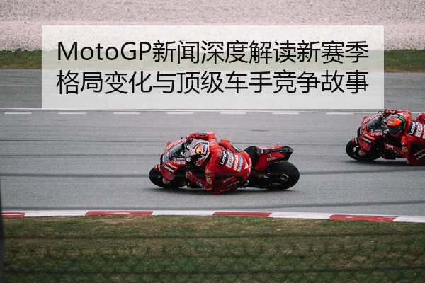MotoGP新闻深度解读新赛季格局变化与顶级车手竞争故事