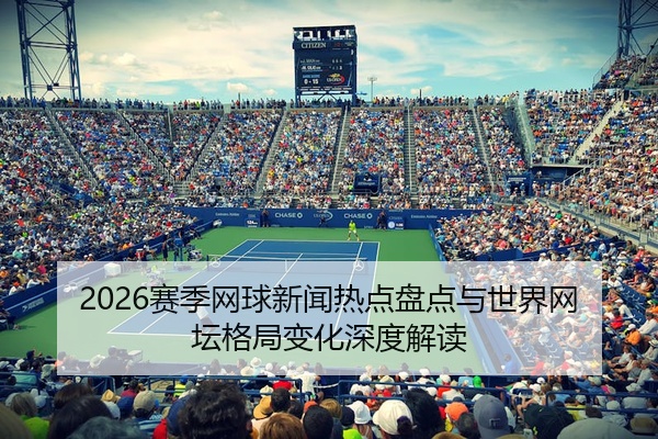 2026赛季网球新闻热点盘点与世界网坛格局变化深度解读