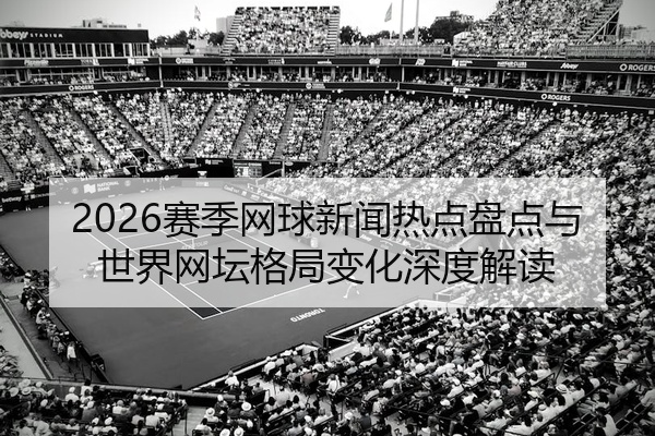 2026赛季网球新闻热点盘点与世界网坛格局变化深度解读
