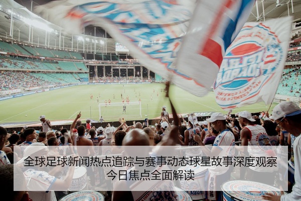 全球足球新闻热点追踪与赛事动态球星故事深度观察今日焦点全面解读