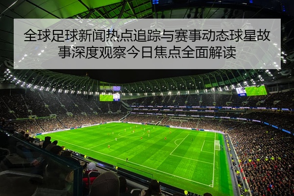 全球足球新闻热点追踪与赛事动态球星故事深度观察今日焦点全面解读