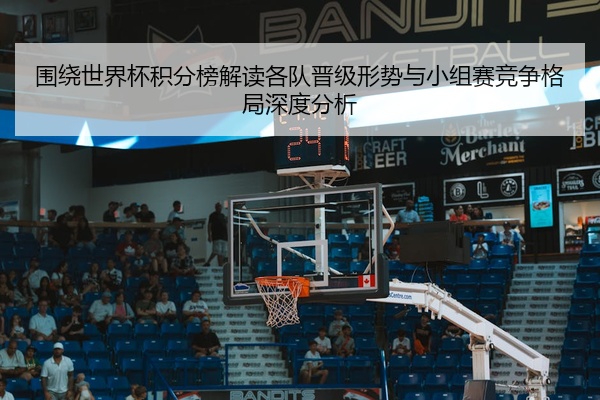 围绕世界杯积分榜解读各队晋级形势与小组赛竞争格局深度分析
