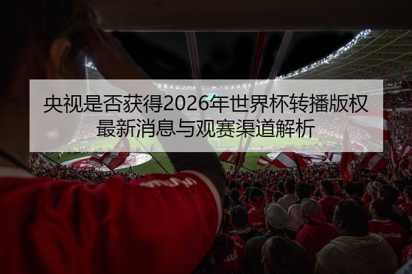 央视是否获得2026年世界杯转播版权最新消息与观赛渠道解析