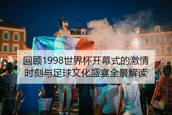 回顾1998世界杯开幕式的激情时刻与足球文化盛宴全景解读