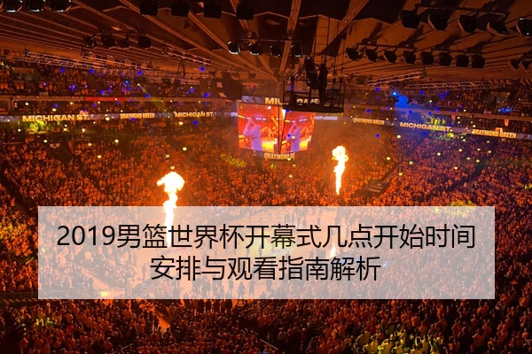 2019男篮世界杯开幕式几点开始时间安排与观看指南解析