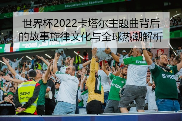 世界杯2022卡塔尔主题曲背后的故事旋律文化与全球热潮解析