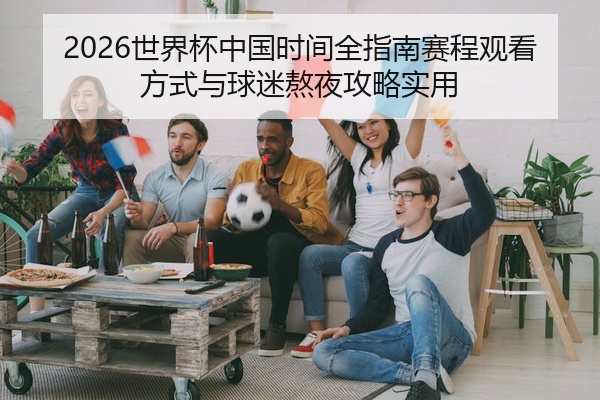 2026世界杯中国时间全指南赛程观看方式与球迷熬夜攻略实用