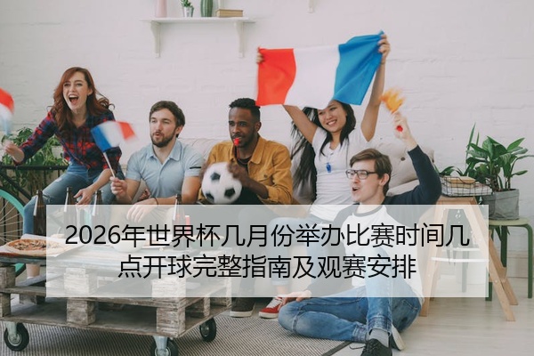 2026年世界杯几月份举办比赛时间几点开球完整指南及观赛安排