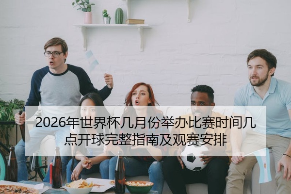 2026年世界杯几月份举办比赛时间几点开球完整指南及观赛安排