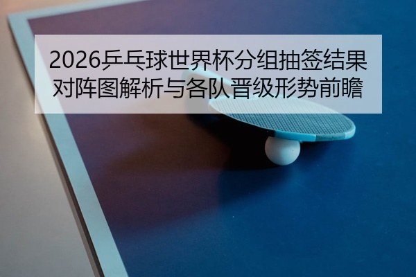 2026乒乓球世界杯分组抽签结果对阵图解析与各队晋级形势前瞻