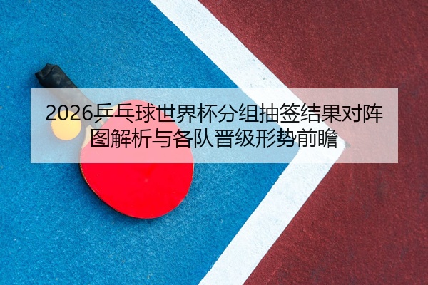 2026乒乓球世界杯分组抽签结果对阵图解析与各队晋级形势前瞻