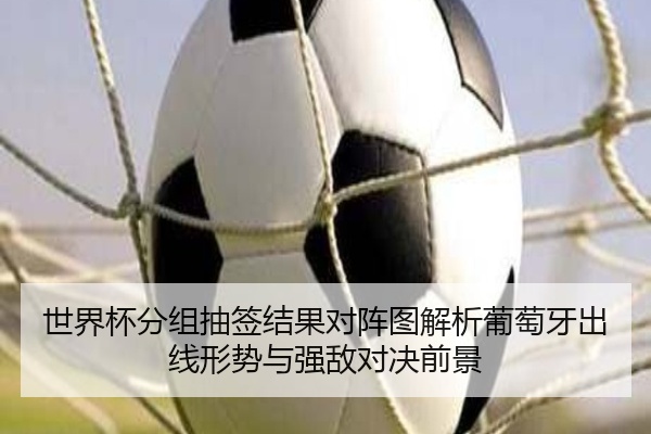 世界杯分组抽签结果对阵图解析葡萄牙出线形势与强敌对决前景