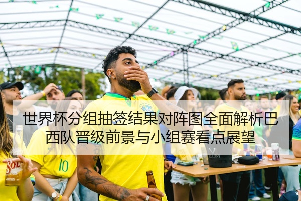 世界杯分组抽签结果对阵图全面解析巴西队晋级前景与小组赛看点展望