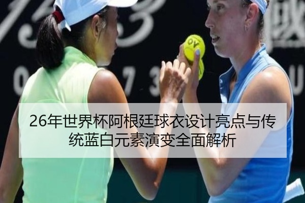 26年世界杯阿根廷球衣设计亮点与传统蓝白元素演变全面解析