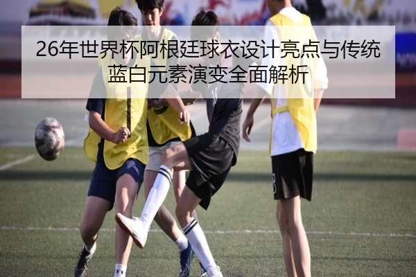 26年世界杯阿根廷球衣设计亮点与传统蓝白元素演变全面解析