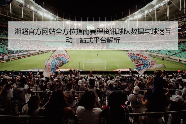 湘超官方网站全方位指南赛程资讯球队数据与球迷互动一站式平台解析