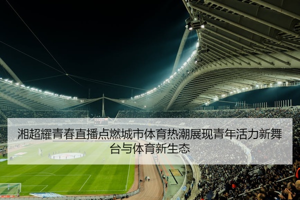 湘超耀青春直播点燃城市体育热潮展现青年活力新舞台与体育新生态