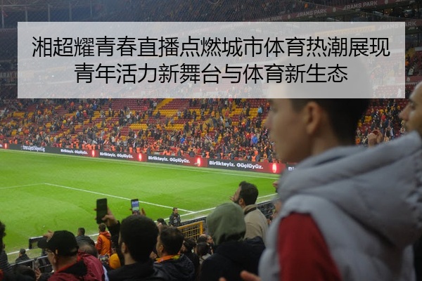 湘超耀青春直播点燃城市体育热潮展现青年活力新舞台与体育新生态