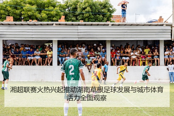 湘超联赛火热兴起推动湖南草根足球发展与城市体育活力全面观察