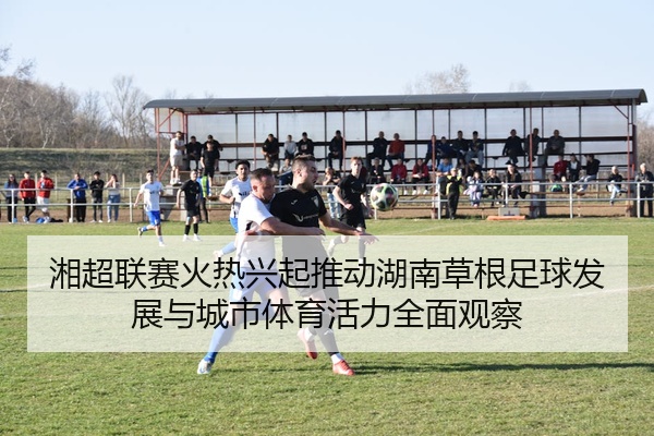 湘超联赛火热兴起推动湖南草根足球发展与城市体育活力全面观察