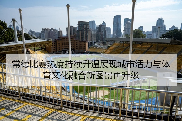常德比赛热度持续升温展现城市活力与体育文化融合新图景再升级